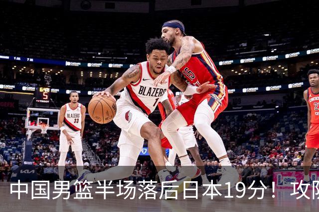 中国男篮半场落后日本19分！攻防两端被爆，郭士强毫无办法，真危险了